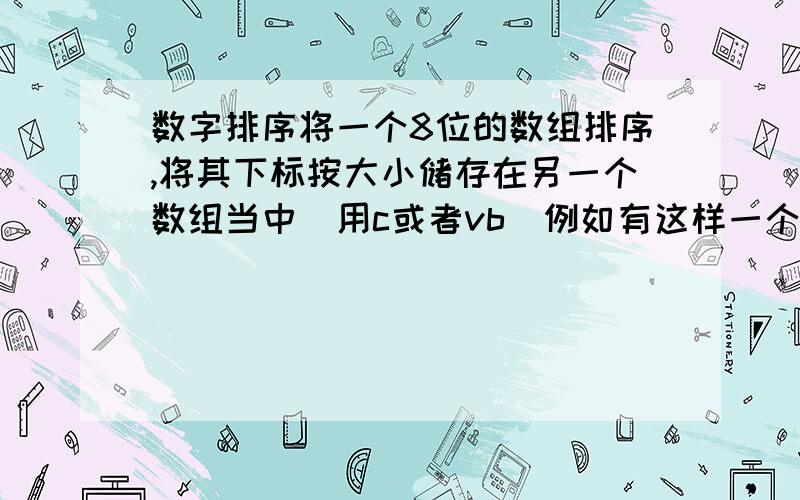 数字排序将一个8位的数组排序,将其下标按大小储存在另一个数组当中（用c或者vb）例如有这样一个8位数组int cj[7]；//例如cj[0]=12；cj[1]=2；cj[2]=31；cj[3]=231；cj[4]=0；cj[5]=123；cj[6]=679；cj[7]=790