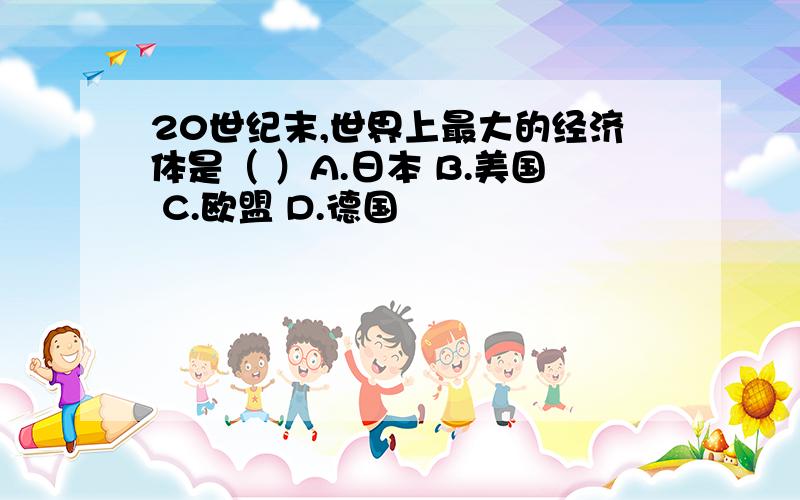 20世纪末,世界上最大的经济体是（ ）A.日本 B.美国 C.欧盟 D.德国