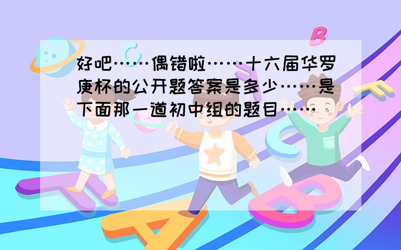 好吧……偶错啦……十六届华罗庚杯的公开题答案是多少……是下面那一道初中组的题目……