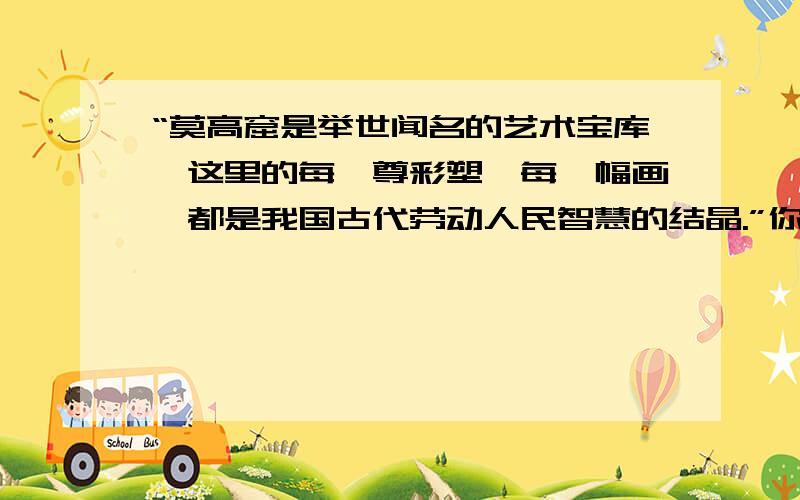 “莫高窟是举世闻名的艺术宝库,这里的每一尊彩塑、每一幅画,都是我国古代劳动人民智慧的结晶.”你是怎样理解这段话的?