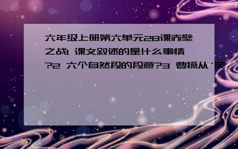 六年级上册第六单元28课赤壁之战1 课文叙述的是什么事情?2 六个自然段的段意?3 曹操从‘笑,大喜,迎风大笑’到‘省略’再到‘叫苦连声’为什么会发生这样变化?4 ‘火攻’计策的成功实施