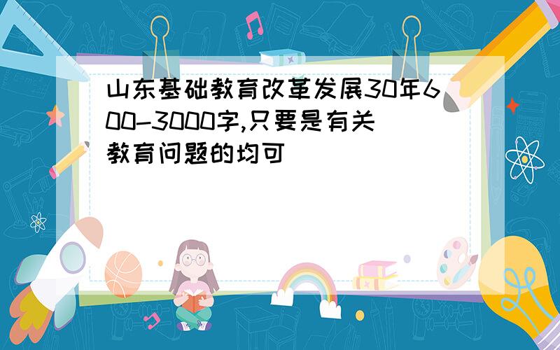 山东基础教育改革发展30年600-3000字,只要是有关教育问题的均可