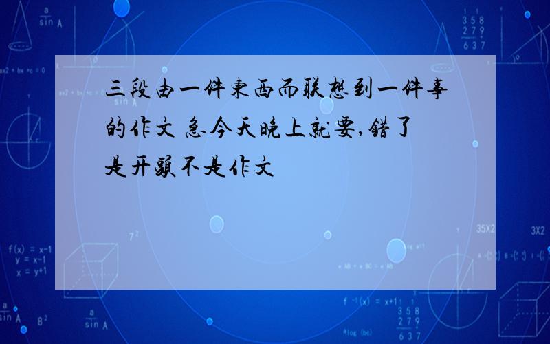 三段由一件东西而联想到一件事的作文 急今天晚上就要,错了是开头不是作文