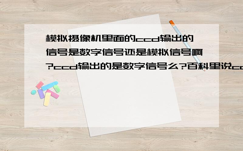 模拟摄像机里面的ccd输出的信号是数字信号还是模拟信号啊?ccd输出的是数字信号么?百科里说ccd最后输出的是数字信号,那模拟摄像机ccd后的A/D转换有啥用?