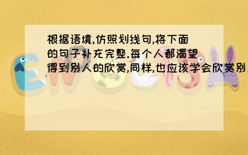 根据语境,仿照划线句,将下面的句子补充完整.每个人都渴望得到别人的欣赏,同样,也应该学会欣赏别人.欣赏是一缕春风,染绿荒芜的山冈；－－－－－－－－－,－－－－－－－－－；欣赏是