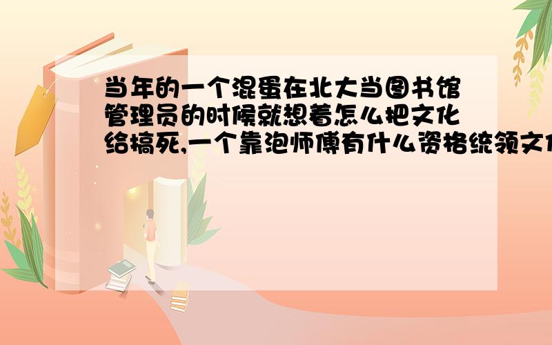 当年的一个混蛋在北大当图书馆管理员的时候就想着怎么把文化给搞死,一个靠泡师傅有什么资格统领文化..这句话说的是谁?、