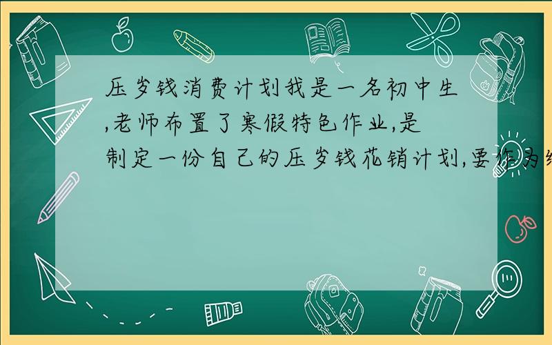 压岁钱消费计划我是一名初中生,老师布置了寒假特色作业,是制定一份自己的压岁钱花销计划,要作为综合实践活动的学分.十分重要!且寒假快过完了,所以想在春节期间完成,