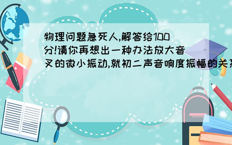 物理问题急死人,解答给100分!请你再想出一种办法放大音叉的微小振动,就初二声音响度振幅的关系的实验,出了那小弹乒乓球来放大振幅还有什么办法放大?