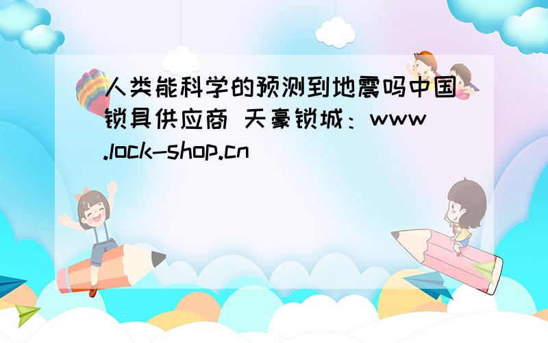 人类能科学的预测到地震吗中国锁具供应商 天豪锁城：www.lock-shop.cn