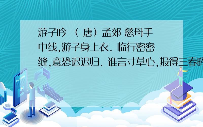 游子吟 （ 唐）孟郊 慈母手中线,游子身上衣. 临行密密缝,意恐迟迟归. 谁言寸草心,报得三春晖!游子吟   （ 唐）孟郊   慈母手中线,游子身上衣.   临行密密缝,意恐迟迟归.   谁言寸草心,报得