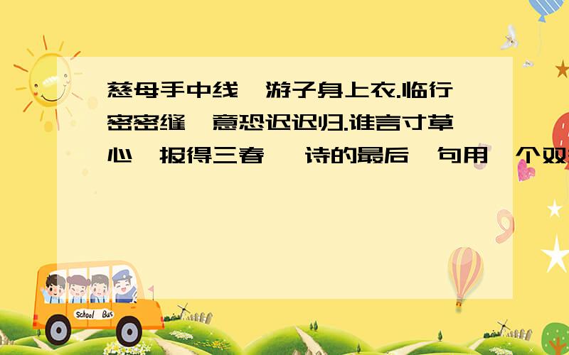 慈母手中线,游子身上衣.临行密密缝,意恐迟迟归.谁言寸草心,报得三春晖 诗的最后一句用一个双关语,写出了( ）