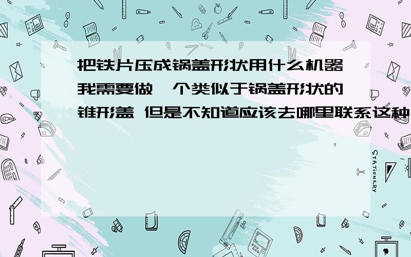 把铁片压成锅盖形状用什么机器我需要做一个类似于锅盖形状的锥形盖 但是不知道应该去哪里联系这种压制的机器 请知道的人告诉我一声