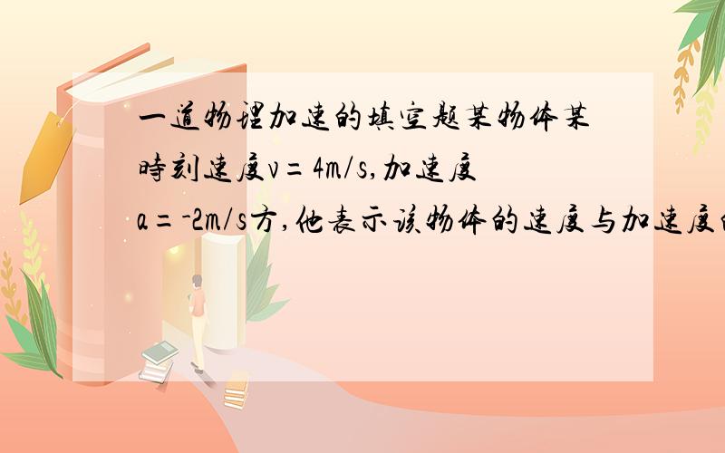 一道物理加速的填空题某物体某时刻速度v=4m/s,加速度a=-2m/s方,他表示该物体的速度与加速度的方向_______,速度将________,位移将________.