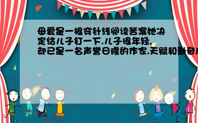 母爱是一根穿针线阅读答案她决定给儿子钉一下.儿子很年轻,却已是一名声誉日隆的作家.天赋和勤奋成就了他的今天.母亲因此而骄傲——她是作家的母亲!屋子里很静,只有儿子敲击键盘的嘀