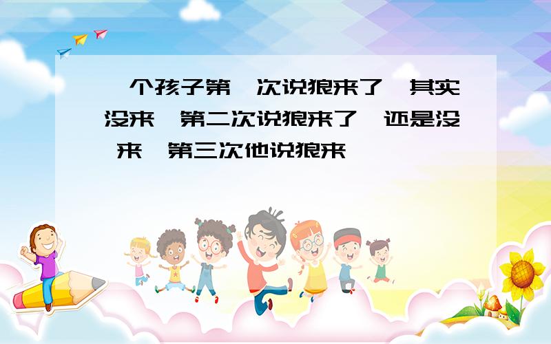 一个孩子第一次说狼来了,其实没来,第二次说狼来了、还是没 来,第三次他说狼来