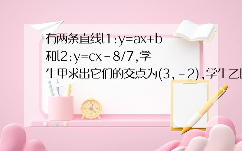 有两条直线l1:y=ax+b和l2:y=cx-8/7,学生甲求出它们的交点为(3,-2),学生乙因抄错c,而求出它们的交点为(2,-2),试求这两条直线的函数关系式学生乙因抄错c,而求出它们的交点为(-2,2）,不是（2,-2）