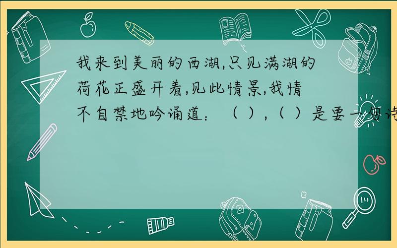 我来到美丽的西湖,只见满湖的荷花正盛开着,见此情景,我情不自禁地吟诵道：（ ）,（ ）是要一句诗句.