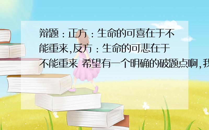 辩题：正方：生命的可喜在于不能重来,反方：生命的可悲在于不能重来 希望有一个明确的破题点啊,我们正方