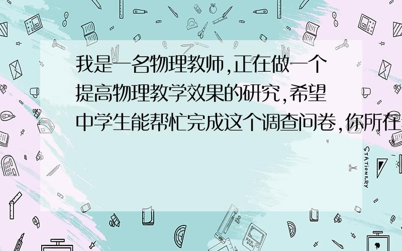 我是一名物理教师,正在做一个提高物理教学效果的研究,希望中学生能帮忙完成这个调查问卷,你所在年级______性别______1.你的物理成绩在班内属于：A.很好 B.较好 C.一般 D.较差 E.很差2.你喜欢