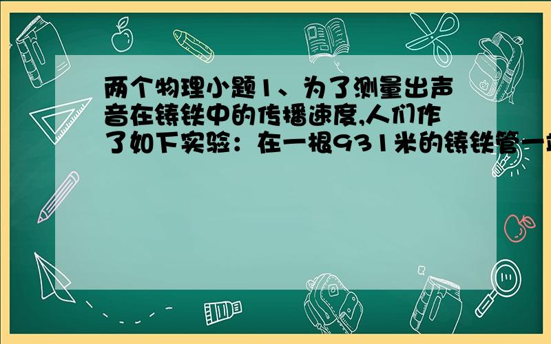 两个物理小题1、为了测量出声音在铸铁中的传播速度,人们作了如下实验：在一根931米的铸铁管一端敲一下钟,管的另一端可以听见先后两次回音,第一声是铸铁传来的,第二声是空气传来的,先