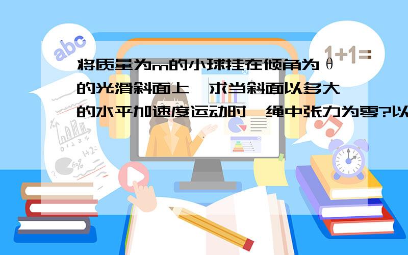 将质量为m的小球挂在倾角为θ的光滑斜面上,求当斜面以多大的水平加速度运动时,绳中张力为零?以多大的水平加速度运动时斜面弹力为零?麻烦说下思路,