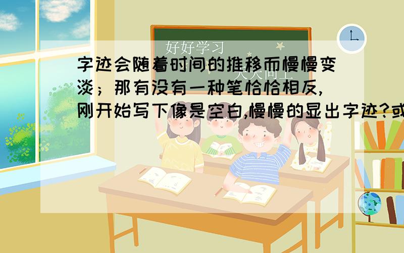 字迹会随着时间的推移而慢慢变淡；那有没有一种笔恰恰相反,刚开始写下像是空白,慢慢的显出字迹?或者哪位化学大神知道哪种化学物质是这样的.有没有可能几年后字迹才慢慢显示出来?