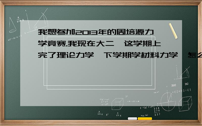 我想参加2013年的周培源力学竞赛.我现在大二,这学期上完了理论力学,下学期学材料力学,怎么准备呀?求介绍辅导资料呀