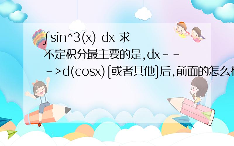 ∫sin^3(x) dx 求不定积分最主要的是,dx--->d(cosx)[或者其他]后,前面的怎么相应变化呢,∫sin^2(x)sin(x)dx = -∫sin^2(x)dcosx ,,∫sin^2(x)照抄,,,那么sin(x)怎么就成了个 -号呢?