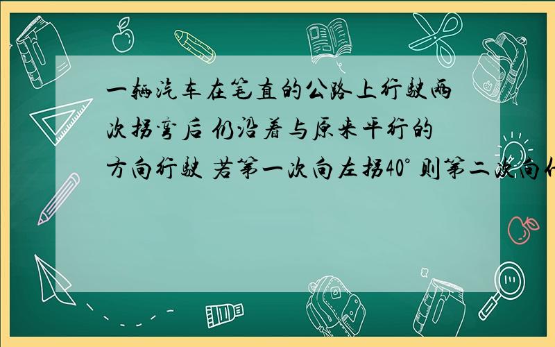 一辆汽车在笔直的公路上行驶两次拐弯后 仍沿着与原来平行的方向行驶 若第一次向左拐40° 则第二次向什么拐几度