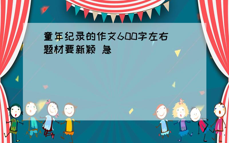 童年纪录的作文600字左右 题材要新颖 急