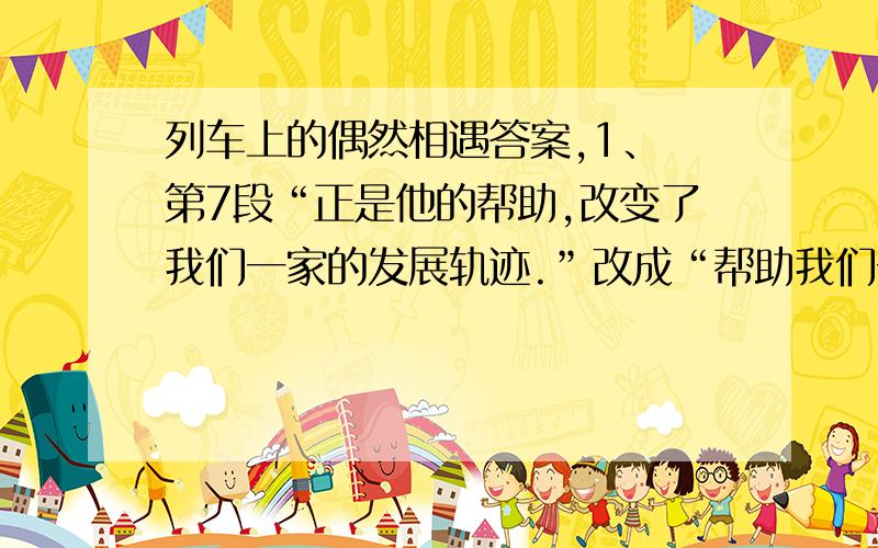 列车上的偶然相遇答案,1、 第7段“正是他的帮助,改变了我们一家的发展轨迹.”改成“帮助我们一家改变了发展轨迹”好不好,为啥?2、表现父亲执着、认真之处是（1）（2）3、第八段“他抓