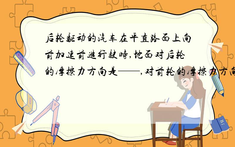 后轮驱动的汽车在平直路面上向前加速前进行驶时,地面对后轮的摩擦力方向是——,对前轮的摩擦力方向是—