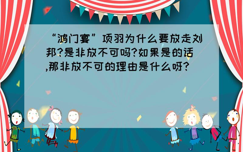 “鸿门宴”项羽为什么要放走刘邦?是非放不可吗?如果是的话,那非放不可的理由是什么呀?