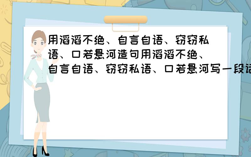 用滔滔不绝、自言自语、窃窃私语、口若悬河造句用滔滔不绝、自言自语、窃窃私语、口若悬河写一段话