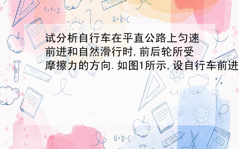 试分析自行车在平直公路上匀速前进和自然滑行时,前后轮所受摩擦力的方向.如图1所示,设自行车前进和自然滑行时,前后轮所受摩擦力分别为f1、 f2 .匀速前进时,由于人通过链条给后轮一个力