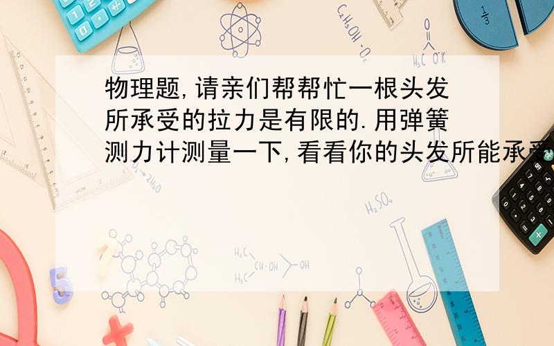 物理题,请亲们帮帮忙一根头发所承受的拉力是有限的.用弹簧测力计测量一下,看看你的头发所能承受的最大拉力是多少,多测量几次求平均值,并跟家人交流一下,看谁的头发能承受的拉力更大.