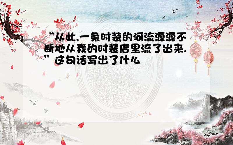 “从此,一条时装的河流源源不断地从我的时装店里流了出来.”这句话写出了什么