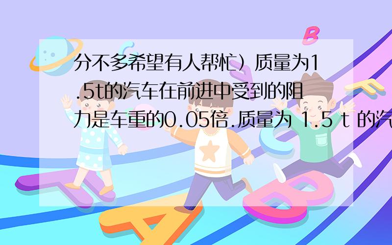 分不多希望有人帮忙）质量为1.5t的汽车在前进中受到的阻力是车重的0.05倍.质量为 1.5 t 的汽车在前进中受到的阻力是车重的 0.05 倍.汽车在水平路面上做匀加速直线运动,5s 36 km/h 增加到54 km/h.