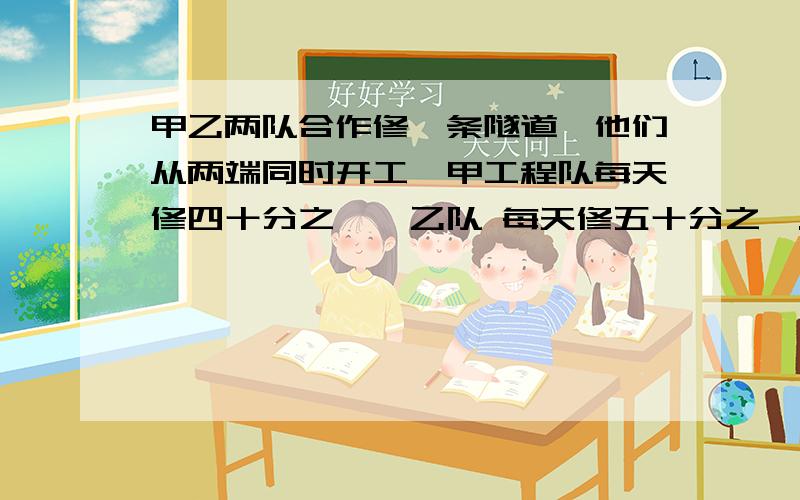 甲乙两队合作修一条隧道,他们从两端同时开工,甲工程队每天修四十分之一,乙队 每天修五十分之一.10天后因工作需要甲队离开,由乙队单独完成剩余工程,问还需几天乙工程队能完工?