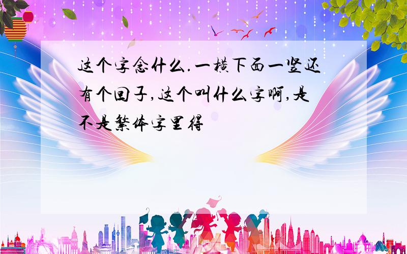 这个字念什么.一横下面一竖还有个回子,这个叫什么字啊,是不是繁体字里得