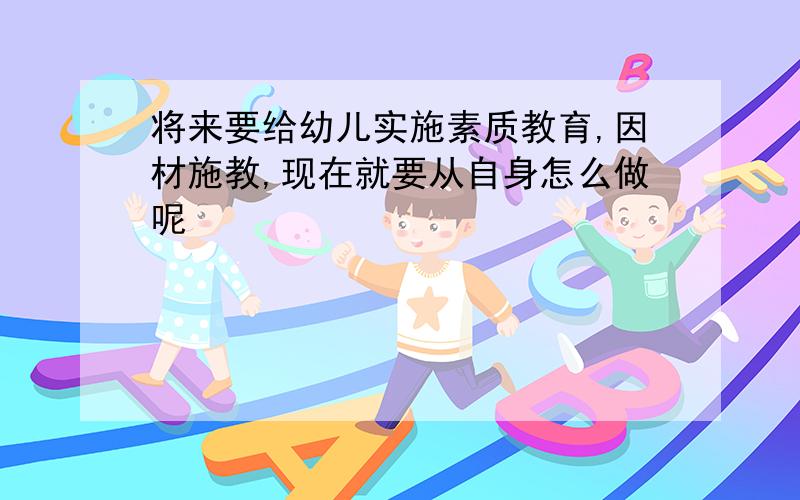 将来要给幼儿实施素质教育,因材施教,现在就要从自身怎么做呢