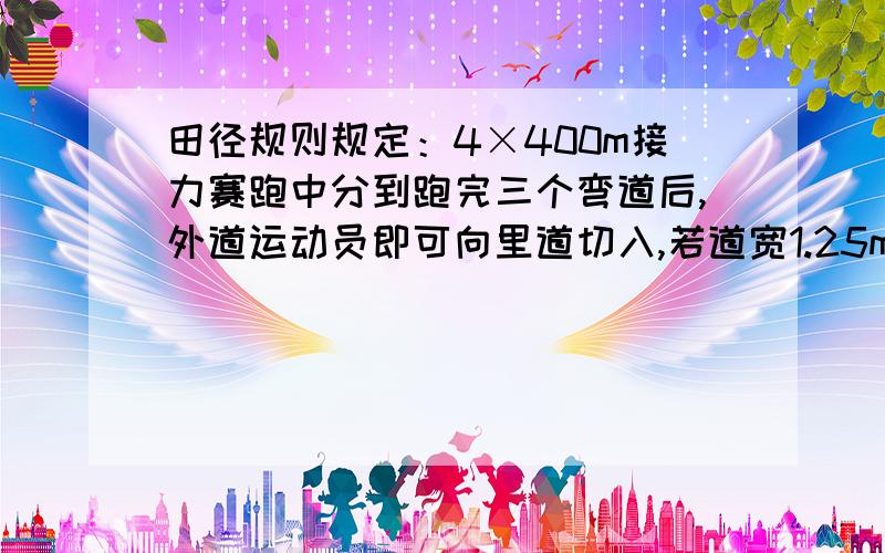 田径规则规定：4×400m接力赛跑中分到跑完三个弯道后,外道运动员即可向里道切入,若道宽1.25m那么在4×400m接力中从第二到起跑线要比前一道提前多少米?（外道向里道切入时多跑的距离不计）