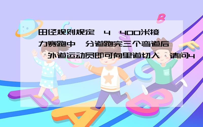 田径规则规定,4×400米接力赛跑中,分道跑完三个弯道后,外道运动员即可向里道切入,请问4×400接力赛跑时,从第二道起,每一道的起跑线要比前一道提前多少米?（外道向里道切入时跑的多余距离