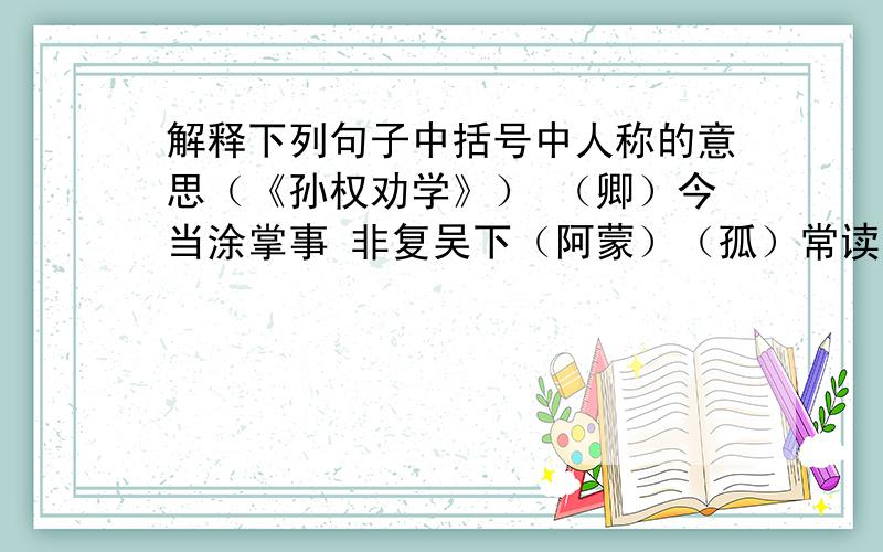 解释下列句子中括号中人称的意思（《孙权劝学》） （卿）今当涂掌事 非复吴下（阿蒙）（孤）常读书,自以为大有所益（大兄）何见事之晚乎