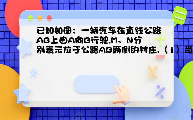 已知如图：一辆汽车在直线公路AB上由A向B行驶,M、N分别表示位于公路AB两侧的村庄.（1）当汽车行驶到什么位置时距村庄M最近?行驶到什么位置时距村庄N最近?（2）当汽车行驶到什么位置时,