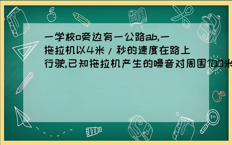 一学校o旁边有一公路ab,一拖拉机以4米/秒的速度在路上行驶,已知拖拉机产生的噪音对周围100米内有影响,学校离公路最短60米,问当拖拉机驶过学校旁时对学校干扰要持续多久