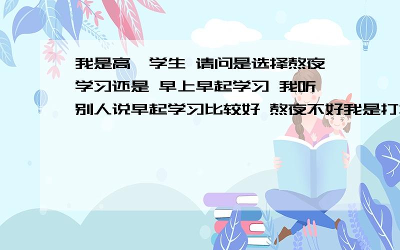 我是高一学生 请问是选择熬夜学习还是 早上早起学习 我听别人说早起学习比较好 熬夜不好我是打算考一本大学的