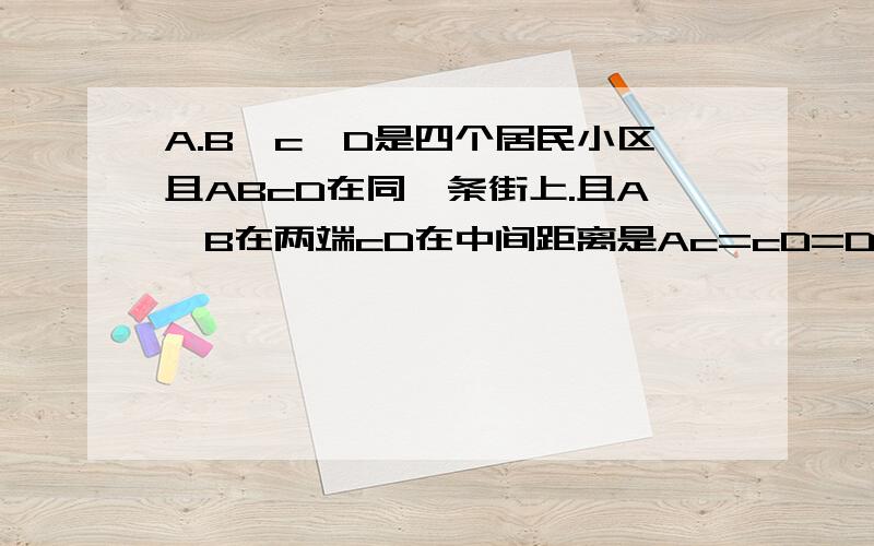 A.B、c,D是四个居民小区且ABcD在同一条街上.且A,B在两端cD在中间距离是Ac=cD=DB`要在AB这条街上建超市`建在哪里最合适