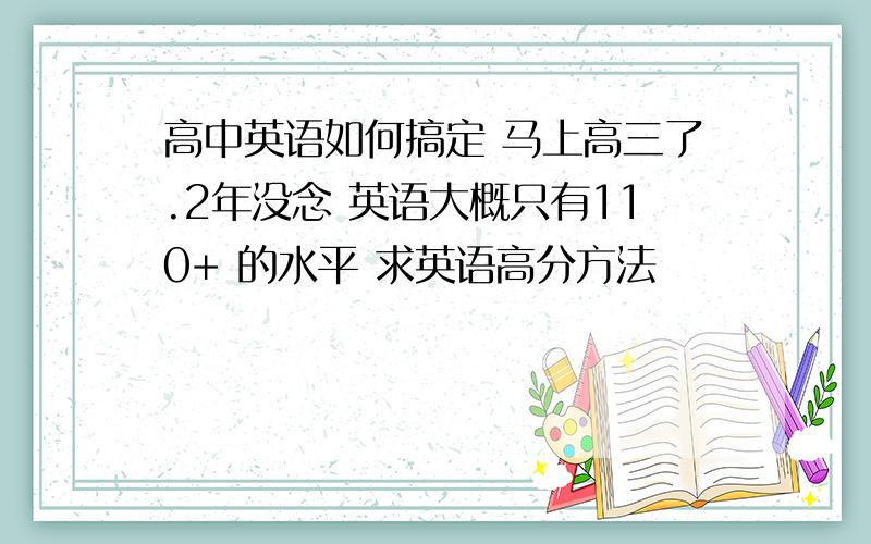 高中英语如何搞定 马上高三了.2年没念 英语大概只有110+ 的水平 求英语高分方法