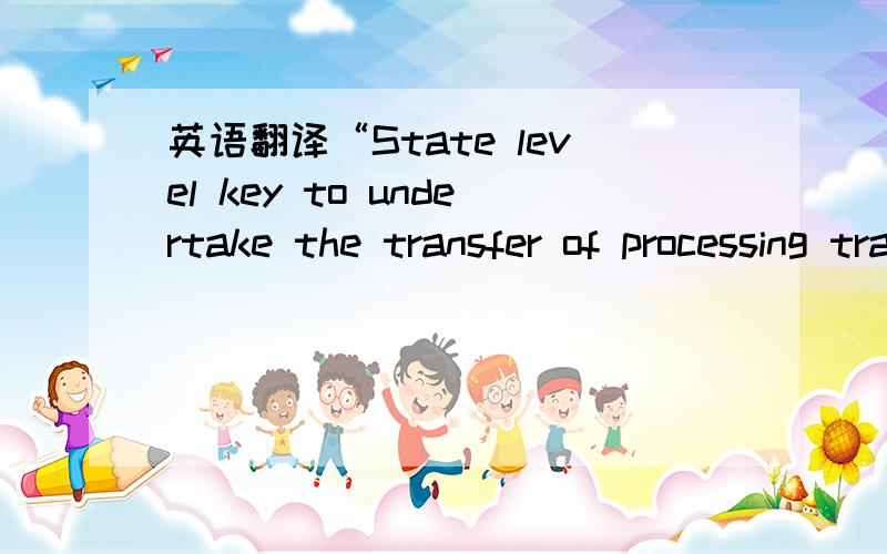 英语翻译“State level key to undertake the transfer of processing trade”好像翻译成“国家级重点承接加工贸易转移”没有把上述要求的承接地翻译出来.求英文达人帮助!